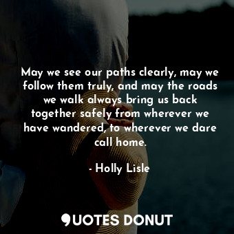 May we see our paths clearly, may we follow them truly, and may the roads we walk always bring us back together safely from wherever we have wandered, to wherever we dare call home.