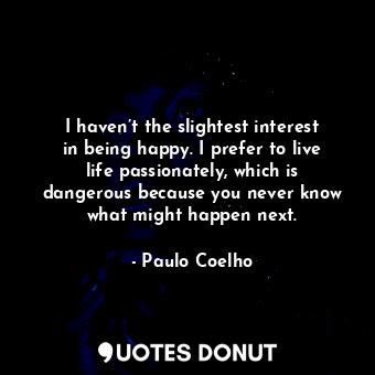 I haven’t the slightest interest in being happy. I prefer to live life passionately, which is dangerous because you never know what might happen next.