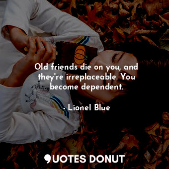 Old friends die on you, and they&#39;re irreplaceable. You become dependent.