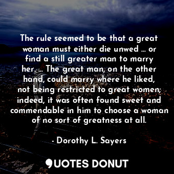 The rule seemed to be that a great woman must either die unwed ... or find a still greater man to marry her. ... The great man, on the other hand, could marry where he liked, not being restricted to great women; indeed, it was often found sweet and commendable in him to choose a woman of no sort of greatness at all.
