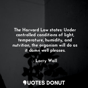 The Harvard Law states: Under controlled conditions of light, temperature, humidity, and nutrition, the organism will do as it damn well pleases.