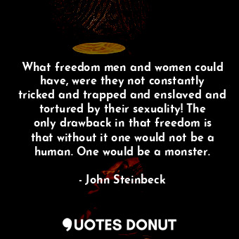 What freedom men and women could have, were they not constantly tricked and trapped and enslaved and tortured by their sexuality! The only drawback in that freedom is that without it one would not be a human. One would be a monster.