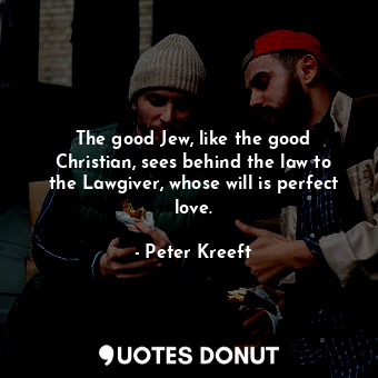 The good Jew, like the good Christian, sees behind the law to the Lawgiver, whose will is perfect love.