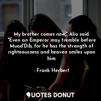 My brother comes now," Alia said. "Even an Emperor may tremble before Muad'Dib, for he has the strength of righteousness and heaven smiles upon him.