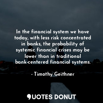 In the financial system we have today, with less risk concentrated in banks, the probability of systemic financial crises may be lower than in traditional bank-centered financial systems.