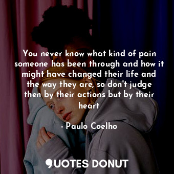 You never know what kind of pain someone has been through and how it might have changed their life and the way they are, so don't judge then by their actions but by their heart