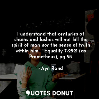 I understand that centuries of chains and lashes will not kill the spirit of man nor the sense of truth within him.  ~Equality 7-2521 (as Prometheus), pg 98