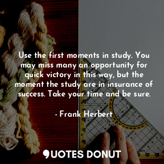 Use the first moments in study. You may miss many an opportunity for quick victory in this way, but the moment the study are in insurance of success. Take your time and be sure.