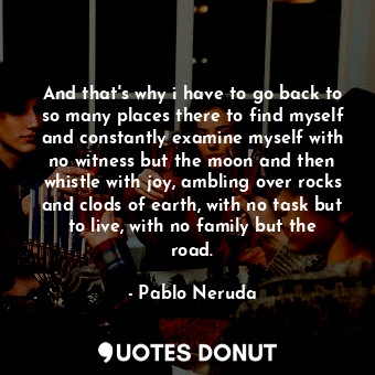 And that's why i have to go back to so many places there to find myself and constantly examine myself with no witness but the moon and then whistle with joy, ambling over rocks and clods of earth, with no task but to live, with no family but the road.