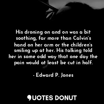 His droning on and on was a bit soothing, far more than Calvin’s hand on her arm or the children’s smiling up at her. His talking told her in some odd way that one day the pain would at least be cut in half.
