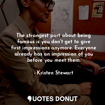The strangest part about being famous is you don&#39;t get to give first impressions anymore. Everyone already has an impression of you before you meet them.