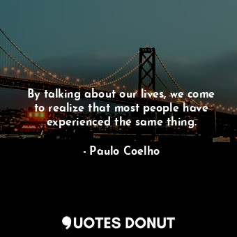 By talking about our lives, we come to realize that most people have experienced the same thing.