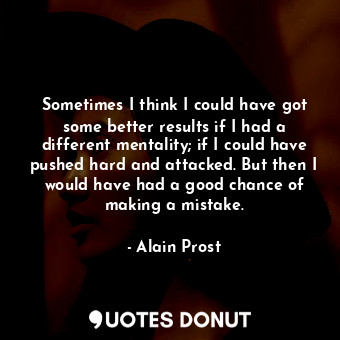 Sometimes I think I could have got some better results if I had a different mentality; if I could have pushed hard and attacked. But then I would have had a good chance of making a mistake.