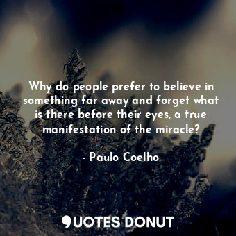 Why do people prefer to believe in something far away and forget what is there before their eyes, a true manifestation of the miracle?