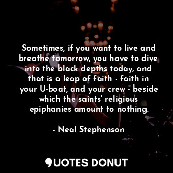 Sometimes, if you want to live and breathe tomorrow, you have to dive into the black depths today, and that is a leap of faith - faith in your U-boat, and your crew - beside which the saints' religious epiphanies amount to nothing.