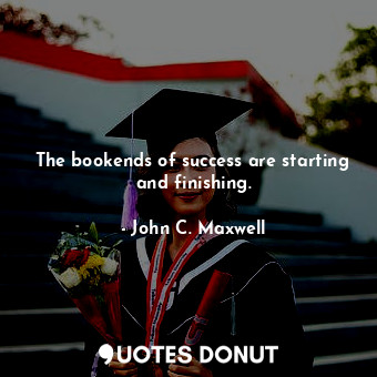 The bookends of success are starting and finishing.