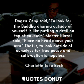 Dōgen Zenji said, “To look for the Buddha dharma outside of yourself is like putting a devil on top of yourself.” Master Rinzai said, “Place no head above your own.” That is, to look outside of ourselves for true peace and satisfaction is hopeless.