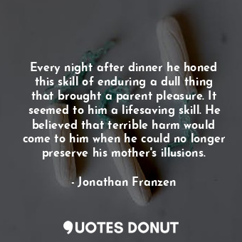Every night after dinner he honed this skill of enduring a dull thing that brought a parent pleasure. It seemed to him a lifesaving skill. He believed that terrible harm would come to him when he could no longer preserve his mother's illusions.
