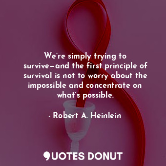 We’re simply trying to survive—and the first principle of survival is not to worry about the impossible and concentrate on what’s possible.