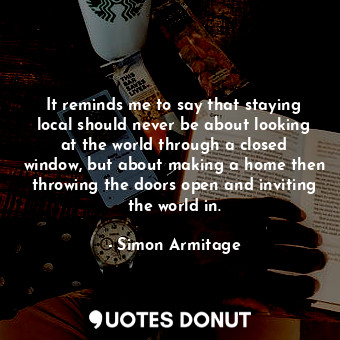  It reminds me to say that staying local should never be about looking at the wor... - Simon Armitage - Quotes Donut