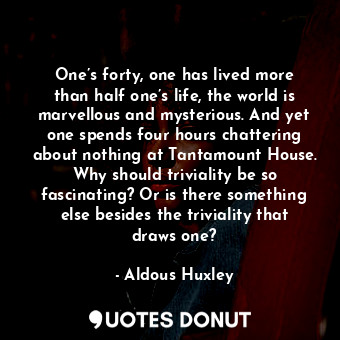 One’s forty, one has lived more than half one’s life, the world is marvellous and mysterious. And yet one spends four hours chattering about nothing at Tantamount House. Why should triviality be so fascinating? Or is there something else besides the triviality that draws one?