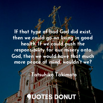 If that type of bad God did exist, then we could go on living in good health. If we could push the responsibility for our misery onto God, then we would have that much more peace of mind, wouldn't we?