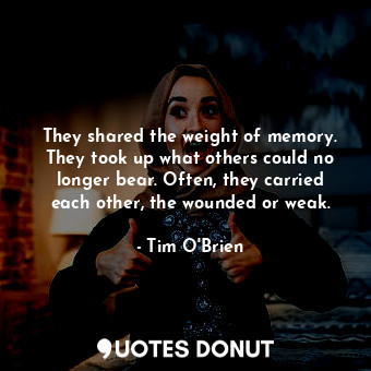 They shared the weight of memory. They took up what others could no longer bear. Often, they carried each other, the wounded or weak.