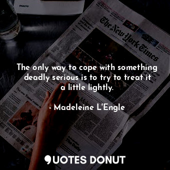 The only way to cope with something deadly serious is to try to treat it a little lightly.