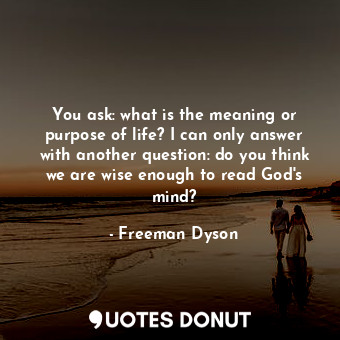 You ask: what is the meaning or purpose of life? I can only answer with another question: do you think we are wise enough to read God&#39;s mind?