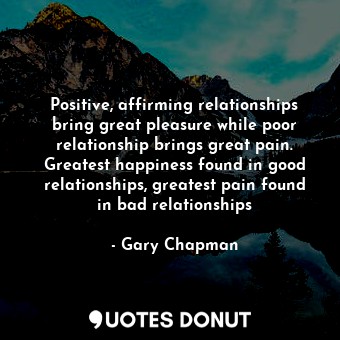 Positive, affirming relationships bring great pleasure while poor relationship brings great pain. Greatest happiness found in good relationships, greatest pain found in bad relationships