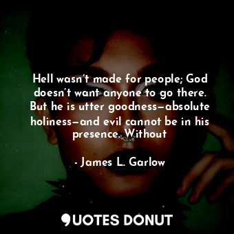 Hell wasn’t made for people; God doesn’t want anyone to go there. But he is utter goodness—absolute holiness—and evil cannot be in his presence. Without