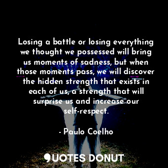 Losing a battle or losing everything we thought we possessed will bring us moments of sadness, but when those moments pass, we will discover the hidden strength that exists in each of us, a strength that will surprise us and increase our self-respect.