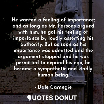 He wanted a feeling of importance; and as long as Mr. Parsons argued with him, he got his feeling of importance by loudly asserting his authority. But as soon as his importance was admitted and the argument stopped and he was permitted to expand his ego, he became a sympathetic and kindly human being.