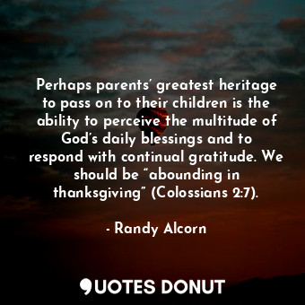 Perhaps parents’ greatest heritage to pass on to their children is the ability to perceive the multitude of God’s daily blessings and to respond with continual gratitude. We should be “abounding in thanksgiving” (Colossians 2:7).