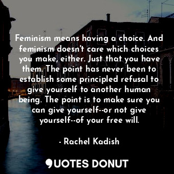 Feminism means having a choice. And feminism doesn't care which choices you make, either. Just that you have them. The point has never been to establish some principled refusal to give yourself to another human being. The point is to make sure you can give yourself--or not give yourself--of your free will.