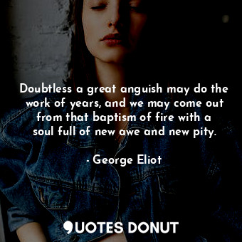 Doubtless a great anguish may do the work of years, and we may come out from that baptism of fire with a soul full of new awe and new pity.