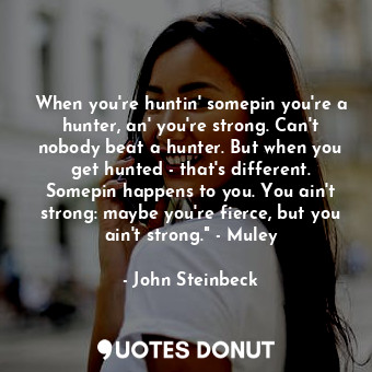 When you're huntin' somepin you're a hunter, an' you're strong. Can't nobody beat a hunter. But when you get hunted - that's different. Somepin happens to you. You ain't strong: maybe you're fierce, but you ain't strong." - Muley