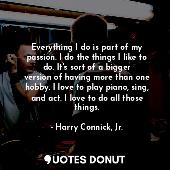 Everything I do is part of my passion. I do the things I like to do. It&#39;s sort of a bigger version of having more than one hobby. I love to play piano, sing, and act. I love to do all those things.