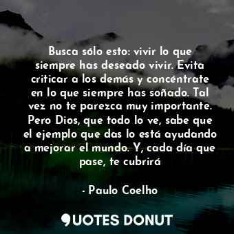 Busca sólo esto: vivir lo que siempre has deseado vivir. Evita criticar a los demás y concéntrate en lo que siempre has soñado. Tal vez no te parezca muy importante. Pero Dios, que todo lo ve, sabe que el ejemplo que das lo está ayudando a mejorar el mundo. Y, cada día que pase, te cubrirá