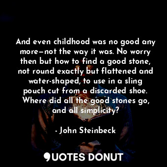 And even childhood was no good any more—not the way it was. No worry then but how to find a good stone, not round exactly but flattened and water-shaped, to use in a sling pouch cut from a discarded shoe. Where did all the good stones go, and all simplicity?