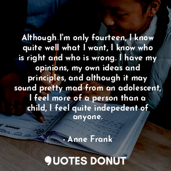 Although I'm only fourteen, I know quite well what I want, I know who is right and who is wrong. I have my opinions, my own ideas and principles, and although it may sound pretty mad from an adolescent, I feel more of a person than a child, I feel quite indepedent of anyone.