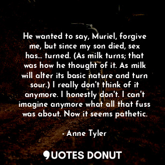 He wanted to say, Muriel, forgive me, but since my son died, sex has... turned. (As milk turns; that was how he thought of it. As milk will alter its basic nature and turn sour.) I really don't think of it anymore. I honestly don't. I can't imagine anymore what all that fuss was about. Now it seems pathetic.