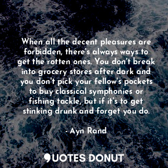 When all the decent pleasures are forbidden, there's always ways to get the rotten ones. You don't break into grocery stores after dark and you don't pick your fellow's pockets to buy classical symphonies or fishing tackle, but if it's to get stinking drunk and forget you do.