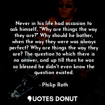 Never in his life had occasion to ask himself, "Why are things the way they are?" Why should he bother, when the way they were was always perfect? Why are things the way they are? The question to which there is no answer, and up till then he was so blessed he didn't even know the question existed.