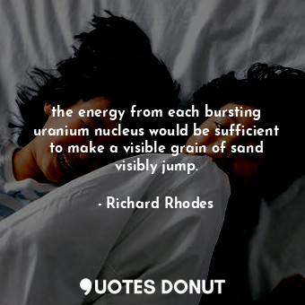 the energy from each bursting uranium nucleus would be sufficient to make a visible grain of sand visibly jump.