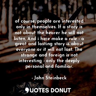 of course, people are interested only in themselves. If a story is not about the hearer he will not listen. And i here make a rule - a great and lasting story is about everyone or it will not last. The strange and foreign is not interesting - only the deeply personal and familiar.