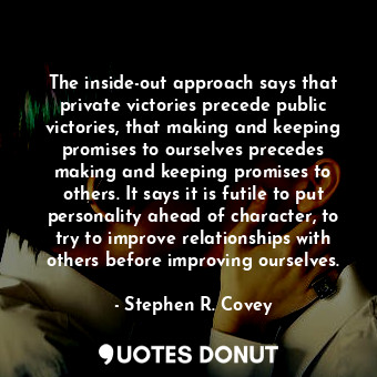 The inside-out approach says that private victories precede public victories, that making and keeping promises to ourselves precedes making and keeping promises to others. It says it is futile to put personality ahead of character, to try to improve relationships with others before improving ourselves.