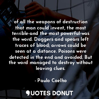 of all the weapons of destruction that man could invent, the most terrible-and the most powerful-was the word. Daggers and spears left traces of blood; arrows could be seen at a distance. Poisons were detected in the end and avoided. But the word managed to destroy without leaving clues.