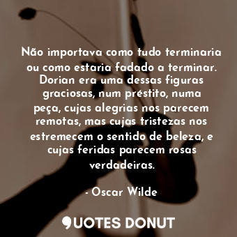 Não importava como tudo terminaria ou como estaria fadado a terminar. Dorian era uma dessas figuras graciosas, num préstito, numa peça, cujas alegrias nos parecem remotas, mas cujas tristezas nos estremecem o sentido de beleza, e cujas feridas parecem rosas verdadeiras.