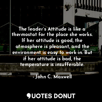 The leader’s Attitude is like a thermostat for the place she works. If her attitude is good, the atmosphere is pleasant, and the environment is easy to work in. But if her attitude is bad, the temperature is insufferable.